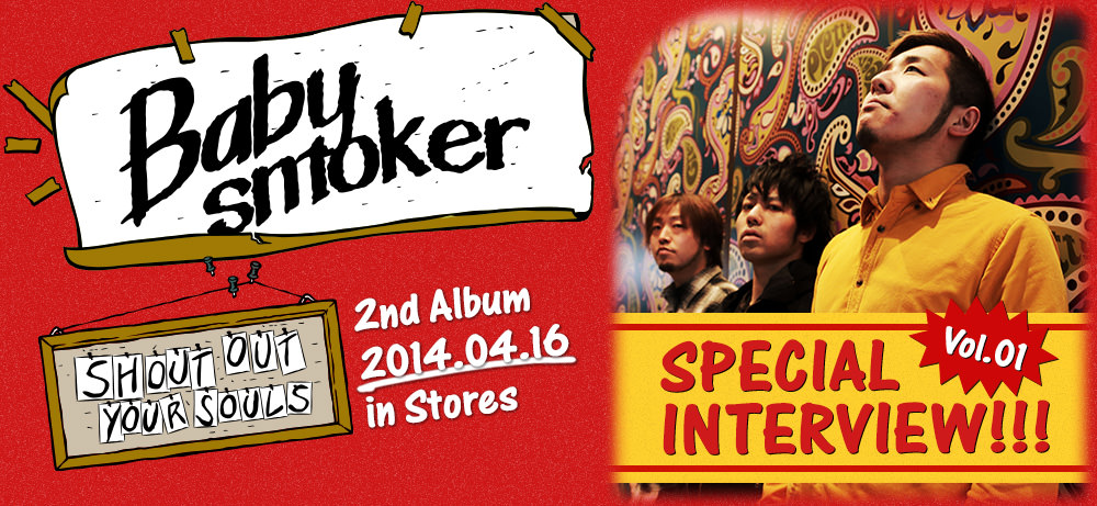 Special Interview Vol.01 / Baby smoker 2nd Album [SHOUT OUT YOUR SOULS] 2014.04.16 in Stores!! Code: PZCT-01 / Price: 2,190yen(without tax)